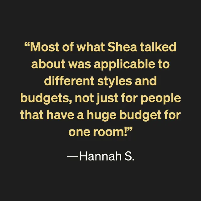 "Most of what Shea talked about was applicable to different styles and budgets, not just for people that have a huge budget for one room!" --Hannah S.