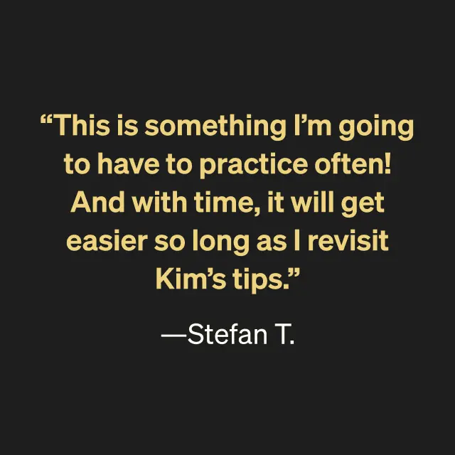 "This is something I'm going to have to practice often! And with time, it will get easier so long as I revisit Kim's tips." -Stefan T.