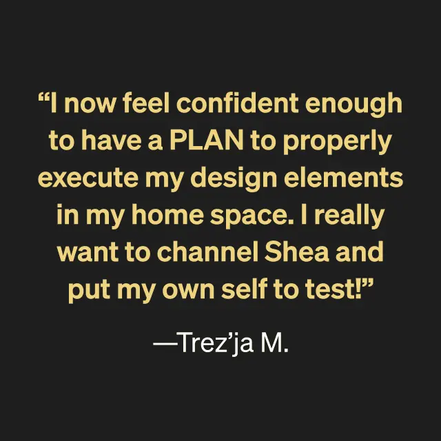 "I now feel confident enough to have a PLAN to properly execute my design elements in my home space. I really want to channel Shea and put my own self to test!" --Trez'ja M.