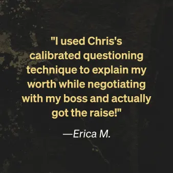 Erica M. says "I used Chris's calibrated questioning technique to explain my worth while negotiating with my boss and actually got the raise!"